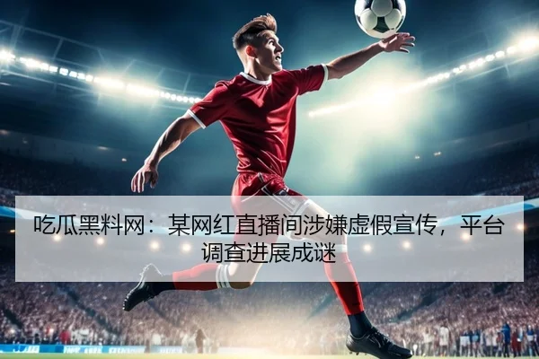 吃瓜黑料网：某网红直播间涉嫌虚假宣传，平台调查进展成谜
